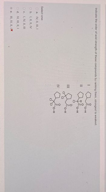 Indicate the order of acid strength of these compounds by ranking them, strongest to weakest.
Select one:
O a. IV, II, III, I
O b. I, II, II, IV
Oc. I, IV, II, III
O d. IV, III, II, I
e. III, IV, II, IX
I
O-H
II
H
O-H
CI
III
O-H
IV
O-H
CI