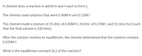 A chemist does a reaction in which H and I react to form J
The chemist used solutions that were 0.40M H and 0.25M I
The chemist made a mixture of 25.0mL of 0.40M H, 20.0mL of 0.25M I, and 55.0mL H20 (such
that the final volume is 100.0mL).
After the solution reaches its equilibrium, the chemist determined that the solution contains
0.035M J.
What is the equilibrium constant (Kc) of the reaction?
