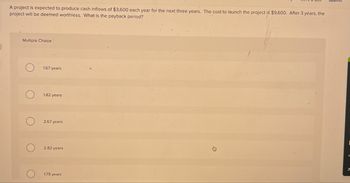 A project is expected to produce cash inflows of $3,600 each year for the next three years. The cost to launch the project is $9,600. After 3 years, the
project will be deemed worthless. What is the payback period?
Multiple Choice
1.67 years
1.82 years
о
2.67 years
2.82 years
1.79 years
ㄱ