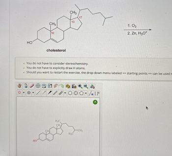 •
.
HO
CH3
17
13
CH3
10
cholesterol
You do not have to consider stereochemistry.
You do not have to explicitly draw H atoms.
1.03
2. Zn, H₂O*
.
Should
I you want to restart the exercise, the drop-down menu labeled ==
starting points == can be used t
HO
H3C
CH
H3C
-CH3
4
[F
?