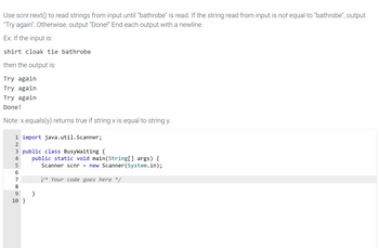 Use scnr.next() to read strings from input until "bathrobe" is read. If the string read from input is not equal to "bathrobe", output
"Try again". Otherwise, output "Done!" End each output with a newline.
Ex: If the input is:
shirt cloak tie bathrobe
then the output is:
Try again
Try again
Try again
Done!
Note: x.equals(y) returns true if string x is equal to string y.
1 import java.util.Scanner;
ирш NH
2
3 public class BusyWaiting {
4 public static void main(String[] args) {
Scanner scnr = new Scanner(System.in);
/* Your code goes here */
5
66899
}
10 }