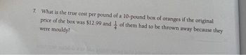 7. What is the true cost per pound of a 10-pound box of oranges if the original
of them had to be thrown away because they
price of the box was $12.99 and
were mouldy?