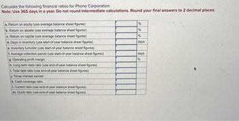 Calculate the following financial ratios for Phone Corporation:
Note: Use 365 days in a year. Do not round intermediate calculations. Round your final answers to 2 decimal places.
a. Return on equity (use average balance sheet figures)
b. Return on assets (use average balance sheet figures)
c. Return on capital (use average balance sheet figures)
d. Days in inventory (use start-of-year balance sheet figures)
e. Inventory tumover (use start-of-year balance sheet figures)
f. Average collection period (use start-of-year balance sheet figures)
9. Operating profit margin
h. Long-term debt ratio (use end-of-year balance sheet figures)
L. Total debt ratio (use end-of-year balance sheet figures)
J. Times interest earned
k. Cash coverage ratio
1. Current ratio (use end-of-year balance sheet figures)
m. Quick ratio (use end-of-year balance sheet figures)
%
%
%
days
days
%