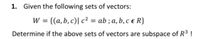 1. Given the following sets of vectors:
= {(a, b, c)| c² = ab ; a, b, c e R}
%3D
Determine if the above sets of vectors are subspace of R³ !
