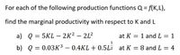 For each of the following production functions Q = f(K,L),
find the marginal productivity with respect to K and L
a) Q = 5KL – 2K² – 2L²
at K = 1 and L = 1
%3D
1
b) Q = 0.03K³ – 0.4KL + 0.5L7 at K = 8 and L = 4
-
