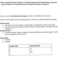 Note: A input file named "input.txt" is attached with this test. Read the file as input and
save the output in the required format in a separate file named “output.txt".
Given X is an N-digit odd positive integer such that X is divisible by 3 but not by 9.
NOTE: There should not be any leading zeros in X. 003 is not a valid three-digit even integer.
Input Format:
• The first line of input contains a single integer T, denoting the number of test cases.
• The first and only line of each test case contains a single integer N, denoting the numbe
of digits in X.
Output Format:
For each test case, output a single line containing N-digit even positive integer X, such
that X is divisible by 3 but not by 9.
Constraints:
1STS100
1SNS50
Sample Input
Sample Output
3
15
2
1
105
3
