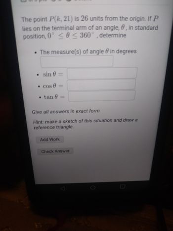 The point P(k, 21) is 26 units from the origin. If P
lies on the terminal arm of an angle,, in standard
position, 0° ≤0 ≤ 360°, determine
The measure(s) of angle in degrees
0
sin 0
•
• cos 0
• tan 0
1
-
Give all answers in exact form
Hint: make a sketch of this situation and draw a
reference triangle.
Add Work
Check Answer