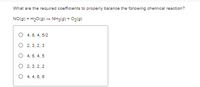 What are the required coefficients to properly balance the following chemical reaction?
NO(g) + H20(g) – NH3(g) + O2(g)
O 4, 6, 4, 5/2
O 2, 3, 2, 3
O 4, 6. 4, 5
O 2, 3, 2, 2
O 4, 4, 6, 6
