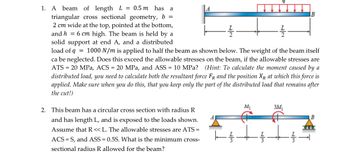 1. A beam of length L = 0.5m has a
triangular cross sectional geometry, b =
2 cm wide at the top, pointed at the bottom,
and h = 6 cm high. The beam is held by a
solid support at end A, and a distributed
22
بعاد
load of q = 1000 N/m is applied to half the beam as shown below. The weight of the beam itself
ca be neglected. Does this exceed the allowable stresses on the beam, if the allowable stresses are
ATS = 20 MPa, ACS = 20 MPa, and ASS = 10 MPa? (Hint: To calculate the moment caused by a
distributed load, you need to calculate both the resultant force FR and the position XR at which this force is
applied. Make sure when you do this, that you keep only the part of the distributed load that remains after
the cut!)
2. This beam has a circular cross section with radius R
and has length L, and is exposed to the loads shown.
Assume that R << L. The allowable stresses are ATS =
ACS S, and ASS = 0.5S. What is the minimum cross-
sectional radius R allowed for the beam?
M₁
3M₁
B
1000