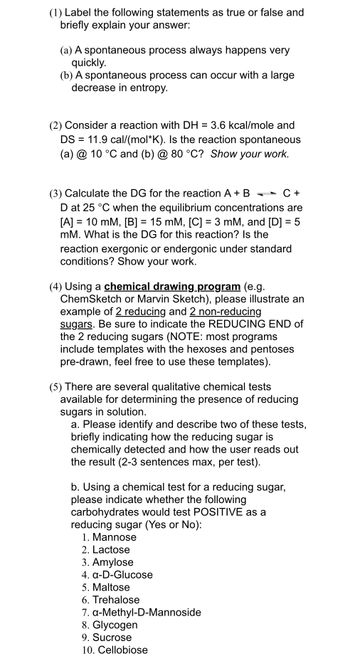 (1) Label the following statements as true or false and
briefly explain your answer:
(a) A spontaneous process always happens very
quickly.
(b) A spontaneous process can occur with a large
decrease in entropy.
(2) Consider a reaction with DH
=
3.6 kcal/mole and
DS = 11.9 cal/(mol*K). Is the reaction spontaneous
(a) @ 10 °C and (b) @ 80 °C? Show your work.
(3) Calculate the DG for the reaction A + B
C+
D at 25 °C when the equilibrium concentrations are
[A] = 10 mM, [B] = 15 mM, [C] = 3 mM, and [D] = 5
mM. What is the DG for this reaction? Is the
reaction exergonic or endergonic under standard
conditions? Show your work.
(4) Using a chemical drawing program (e.g.
ChemSketch or Marvin Sketch), please illustrate an
example of 2 reducing and 2 non-reducing
sugars. Be sure to indicate the REDUCING END of
the 2 reducing sugars (NOTE: most programs
include templates with the hexoses and pentoses
pre-drawn, feel free to use these templates).
(5) There are several qualitative chemical tests
available for determining the presence of reducing
sugars in solution.
a. Please identify and describe two of these tests,
briefly indicating how the reducing sugar is
chemically detected and how the user reads out
the result (2-3 sentences max, per test).
b. Using a chemical test for a reducing sugar,
please indicate whether the following
carbohydrates would test POSITIVE as a
reducing sugar (Yes or No):
1. Mannose
2. Lactose
3. Amylose
4. α-D-Glucose
5. Maltose
6. Trehalose
7. a-Methyl-D-Mannoside
8. Glycogen
9. Sucrose
10. Cellobiose