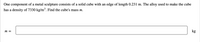 One component of a metal sculpture consists of a solid cube with an edge of length 0.231 m. The alloy used to make the cube
has a density of 7330 kg/m³. Find the cube's mass m.
m =
kg
