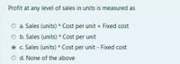 Profit at any level of sales in units is measured as
a. Sales (units) * Cost per unit + Fixed cost
b. Sales (units) * Cost per unit
O c. Sales (units) * Cost per unit - Fixed cost
d. None of the above
