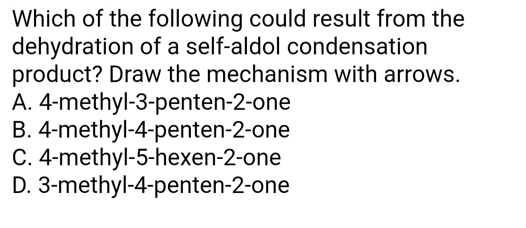 Which of the following could result from the
dehydration of a self-aldol condensation
product? Draw the mechanism with arrows.
A. 4-methyl-3-penten-2-one
B. 4-methyl-4-penten-2-one
C. 4-methyl-5-hexen-2-one
D. 3-methyl-4-penten-2-one