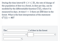 During the time interval 0 <t < 21, the rate of change of
the population of deer in a forest, in deer per day, can be
modeled by the differentiable function C(t), where t is
measured in days. At time t = 1 there are 250 deer in the
forest. What is the best interpretation of the statement
C" (1) = 80?
The
v of deer in the forest
