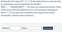 During the time interval 2 <t < 6, the depth of snow on the ground,
in centimeters, can be modeled by the function
B(t) = –10 sin(0.04t2) + 13, where t is measured in hours. What
is the rate at which the depth of snow on the ground is changing at
-
time t
5? You may use a calculator and round to the nearest
thousandth. Indicate units of measure.
Answer:
hours
Submit Answer
