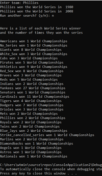 Enter team: Phillies
Phillies won the World Series in 1980
Phillies won the World Series in 2008
Run another search? (y/n): n
Here is a list of each World Series winner
and the number of times they won the series
Americans won 1 World Championships
No_Series won 1 World Championships
Giants won 8 World Championships
White_Sox won 3 World Championships
Cubs won 3 World Championships
Pirates won 5 World Championships
LAthletics won 9 World Championships
Red_Sox won 8 World Championships
Braves won 3 World Championships
Reds won 5 World Championships
Indians won 2 World Championships
Yankees won 27 World Championships
Senators won 1 World Championships
Cardinals won 11 World Championships
Tigers won 4 World Championships
Dodgers won 7 World Championships
Orioles won 3 World Championships
Mets won 2 World Championships
Phillies won 2 World Championships
Royals won 2 World Championships
Twins won 2 World Championships
Blue_Jays won 2 World Championships
Strike_cancelled_series won 1 World Championships
Marlins won 2 World Championships
Diamondbacks won 1 World Championships
Angels won 1 World Championships
Astros won 1 World Championships
Nationals won 1 World Championships
C: \Users\wtmin\source\repos\ConsoleApplication2\Debug
To automatically close the console when debugging sto
Press any key to close this window . .
