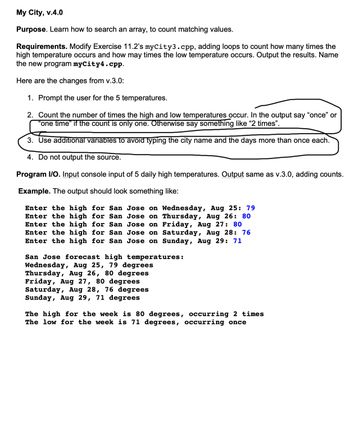 My City, v.4.0
Purpose. Learn how to search an array, to count matching values.
Requirements. Modify Exercise 11.2's myCity3.cpp, adding loops to count how many times the
high temperature occurs and how may times the low temperature occurs. Output the results. Name
the new program myCity4.cpp.
Here are the changes from v.3.0:
1. Prompt the user for the 5 temperatures.
2. Count the number of times the high and low temperatures occur. In the output say "once" or
"one time" if the count is only one. Otherwise say something like "2 times".
3. Use additional variables to avoid typing the city name and the days more than once each.
4. Do not output the source.
Program I/O. Input console input of 5 daily high temperatures. Output same as v.3.0, adding counts.
Example. The output should look something like:
Enter the high for San Jose on Wednesday, Aug 25: 79
Enter the high for San
Thursday, Aug 26: 80
Jose on
Jose on
Enter the high
for San
Friday, Aug 27: 80
Enter the high for San
Jose on
Saturday, Aug 28: 76
Enter the high for San Jose on Sunday, Aug 29: 71
San Jose forecast high temperatures:
Wednesday, Aug 25, 79 degrees
Thursday, Aug 26, 80 degrees
Friday, Aug 27, 80 degrees
Saturday, Aug 28, 76 degrees
Sunday, Aug 29, 71 degrees
The high for the week is 80 degrees, occurring 2 times
The low for the week is 71 degrees, occurring once
