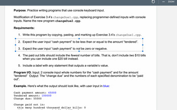 Purpose. Practice writing programs that use console keyboard input.
Modification of Exercise 3.4's changeDuel.cpp, replacing programmer-defined inputs with console
inputs. Name the new program changeDue2.cpp.
Requirements:
1. Write this program by copying, pasting, and marking up Exercise 3.4's changeDuel.cpp.
2. Expect the user input "cash payment" to be less than or equal to the amount "tendered".
3. Expect the user input "cash payment" to not be zero or negative.
4. The paid out bills should include the fewest number of bills. That is, don't include two $10 bills
when you can include one $20 bill instead.
5. Include a label with any statement that outputs a variable's value.
Program I/O. Input: 2 console input whole numbers for the "cash payment" and for the amount
"tendered" Output: The "change due" and the numbers of each specified denomination to be "paid
out".
Example. Here's what the output should look like, with user input in blue:
Cash payment amount: 45000
Tendered amount: 100000
Change due: 55000
Change paid out in:
this many hundred thousand dollar bills: 0
C
ZOOM