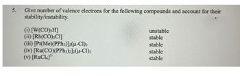 5.
Give number of valence electrons for the following compounds and account for their
stability/instability.
(i) [W(CO),H]
(ii) [Rh(CO)3Cl]
(iii) [Pt(Me)(PPh3)]2(μ-Cl)2
(iv) [Ru(CO)(PPh3)2]2(μ-Cl)2
(v) [RuC16]³-
unstable
stable
stable
stable
stable