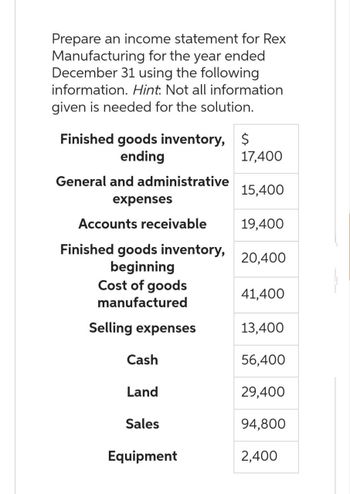 Prepare an income statement for Rex
Manufacturing for the year ended
December 31 using the following
information. Hint. Not all information
given is needed for the solution.
Finished goods inventory, $
ending
General and administrative
expenses
Accounts receivable
Finished goods inventory,
beginning
Cost of goods
manufactured
Selling expenses
Cash
Land
Sales
Equipment
17,400
15,400
19,400
20,400
41,400
13,400
56,400
29,400
94,800
2,400