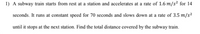 1) A subway train starts from rest at a station and accelerates at a rate of 1.6 m/s² for 14
seconds. It runs at constant speed for 70 seconds and slows down at a rate of 3.5 m/s²
until it stops at the next station. Find the total distance covered by the subway train.
