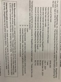 uo montmy mterest- Ulnect iiterest
On July 1, 2021, MegaMoney, Inc. loaned money to ShortOfCash company (SOC). MegaMoney
had SOC sign a note for the loan. The following are the terms and other information pertaining to
the loan:
Amount of the loan
$750,000
How long the loan is for (the term of the loan)
1
year
Date the loan was made
July 1, 2021
September 30, 2021
$3,825
Date when interest will first be received by MegaMoney
Amount of interest earned by MegaMoney for July
Amount of interest earned by MegaMoney for August
Amount of interest earned by MegaMoney for September
$3,825
$3,710
The following is a partial list of the accounts in MegaMoney's General Ledger. These are the only
accounts you need for this problem.
D Cash
D Note Receivable (see below for a definition of this account)
D Interest Receivable (see below for a definition of this account)
D Interest Revenue (revenue account)
Note Receivable account
An asset account that tracks the amount owed to the entity
(MegaMoney) by another company (SOC). This asset results from the entity making a loan
to the other company and the other company signing a Note. The normal balance is a debit.
Interest Receivable account – An asset account that tracks the amount of interest owed to
the entity (MegaMoney) by another company (SOC). The normal balance is a debit.
