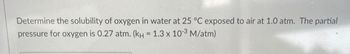 Determine the solubility of oxygen in water at 25 °C exposed to air at 1.0 atm. The partial
pressure for oxygen is 0.27 atm. (KH = 1.3 x 10-3 M/atm)