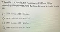 7. The effect on contribution margin ratio (CMR) and BEP of
increasing sales price assuming it will not decrease unit sales would
be:
) CMR - Increase; BEP - Decrease
) CMR-Decrease; BEP - Decrease
CMR Increase; BEP - No effect
CMR Decrease; BEP No effect
