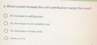 6. Which would increase the unit contribution margin the most?
O 5% increase in selling price
O 5% decrease in unit variable cost
O 5% decrease in fixed costs
O either a or b
