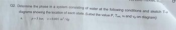 MERMAL SC
Q2. Determine the phase in a system consisting of water at the following conditions and sketch T-v
diagrams showing the location of each state. (Label the value P, Tsat, Vr and vg on diagram)
p=5 bar, v=0.001 m²/kg
a.