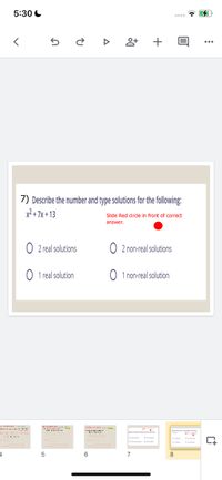 5:30 C
7) Describe the number and type solutions for the following:
x² + 7x + 13
Slide Red circle in front of correct
answer.
O 2 real solutions
O 2 non-real solutions
O 1 real solution
O 1 non-real solution
5
6.
8
H.
+
