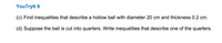 YouTrylt 6
(c) Find inequalities that describe a hollow ball with diameter 20 cm and thickness 0.2 cm.
(d) Suppose the ball is cut into quarters. Write inequalities that describe one of the quarters.
