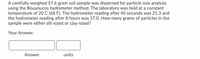 A carefully-weighed 57.6 gram soil sample was dispersed for particle-size analysis
using the Bouyoucos hydrometer method. The laboratory was held at a constant
temperature of 20 C (68 F). The hydrometer reading after 40 seconds was 21.3 and
the hydrometer reading after 8 hours was 17.0. How many grams of particles in the
sample were either silt-sized or clay-sized?
Your Answer:
Answer
units
