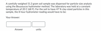 A carefully-weighed 51.3 gram soil sample was dispersed for particle-size analysis
using the Bouyoucos hydrometer method. The laboratory was held at a constant
temperature of 20 C (68 F). For the soil to have 47 % clay-sized particles in this
sample, the 8 hour hydrometer reading would have to be:
Your Answer:
Answer
units
