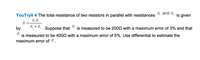 YouTrylt 4 The total resistance of two resistors in parallel with resistances R and k,
is given
R, R,
R =
R, + R,
. Suppose that
R,
is measured to be 2002 with a maximum error of 3% and that
by
R.
is measured to be 4002 with a maximum error of 5%. Use differential to estimate the
maximum error of R.
