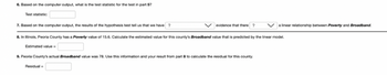 6. Based on the computer output, what is the test statistic for the test in part 5?
Test statistic:
7. Based on the computer output, the results of the hypothesis test tell us that we have ?
evidence that there?
8. In Illinois, Peoria County has a Poverty value of 15.6. Calculate the estimated value for this county's Broadband value that is predicted by the linear model.
Estimated value=
9. Peoria County's actual Broadband value was 78. Use this information and your result from part 8 to calculate the residual for this county.
Residual
a linear relationship between Poverty and Broadband.