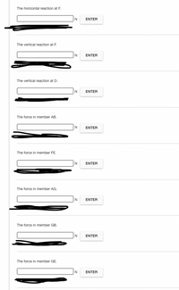 The horizontal reaction at F.
N.
ENTER
The vertical reaction at F.
ENTER
The vertical reaction at D.
N
ENTER
The force in member AB.
N
ENTER
The force in member FE.
N
ENTER
The force in member AG.
N
ENTER
The force in member GB.
N
ENTER
The force in member GE.
N
ENTER
