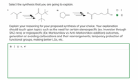 Select the synthesis that you are going to explain.
O I
I)
II)
OH
HO
HO,
Explain your reasoning for your proposed synthesis of your choice. Your explanation
should touch upon topics such as the need for certain stereospecific (ex. Inversion through
SN2 rxns) or regiospecific (Ex: Markovnikov vs Anti-Markovnikov addition) outcomes,
generation or avoiding carbocations and their rearrangements, temporary protection of
functional groups, making better LGs, etc.
B I U X, x?
