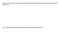 Q4a. Draw a survivorship curve that would represent Chinook salmon. Make sure you label the axis and what
type of curve.
Q4b. [. Explain why you drew that shape of survivorship curve in ONE sentence.
