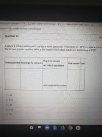 sius to Kelvin conversion (" x Zoom week 9 march 1 to 5 pdx
G Copy and paste https://bit.ly/
Co
com/courses/405188/quizzes/1496920/take
Question 14
10
A balloon is inflated outdoors on a cold day in North Dakota at a temperature of – 40°C to a volume of 4.0 L
The pressure remains constant. What is the volume of the balloon indoors at a temperature of 25°C?
Plug-in to formula
Formula needed Rearrange for unknown
Final answer Unit
Incl. units & cancellation
Unit conversion(s) needed:
O 2.6 L
O -6.4 L
O 5.1L
O -2.5 L
O 0.43 L
