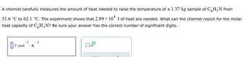 A chemist carefully measures the amount of heat needed to raise the temperature of a 1.37 kg sample of CH₂N from
51.6 °C to 62.1 °C. The experiment shows that 2.89 × 104 J of heat are needed. What can the chemist report for the molar
heat capacity of C H₂N? Be sure your answer has the correct number of significant digits.
- 1
J. mol .K
0₁.
- 1
x10