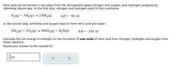 Nitric acid can be formed in two steps from the atmospheric gases nitrogen and oxygen, plus hydrogen prepared by
reforming natural gas. In the first step, nitrogen and hydrogen react to form ammonia:
N₂(g) + 3H₂(g) → 2NH,(9)
In the second step, ammonia and oxygen react to form nitric acid and water:
NH₂(g) + 2O₂(g) → HNO₂(g) + H₂O(g)
ΔΗ=-92. kJ
kJ
Calculate the net change in enthalpy for the formation of one mole of nitric acid from nitrogen, hydrogen and oxygen from
these reactions.
Round your answer to the nearest kJ.
×
AH=-330. kJ
Ś