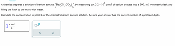 A chemist prepares a solution of barium acetate (Ba(CH₂CO₂)₂) by measuring out 3.2 × 10² μmol of barium acetate into a 500. mL volumetric flask and
filling the flask to the mark with water.
Calculate the concentration in μmol/L of the chemist's barium acetate solution. Be sure your answer has the correct number of significant digits.
μmol
L
x10
X
Ś