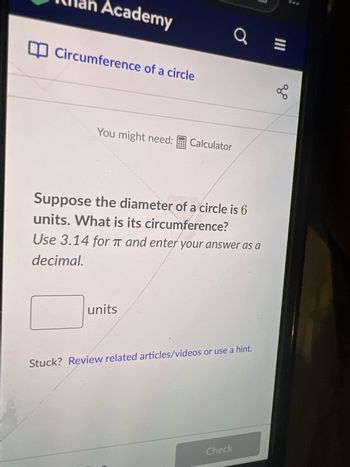 Academy
Circumference of a circle
You might need: Calculator
#ant
units
Suppose the diameter of a circle is 6
units. What is its circumference?
Use 3.14 for T and enter your answer as a
decimal.
a
Stuck? Review related articles/videos or use a hint.
Check
|||
go