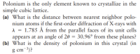 Polonium is the only element known to crystallize in the
simple cubic lattice.
(a) What is the distance between nearest neighbor polo-
nium atoms if the first-order diffraction of X-rays with
A = 1.785 Å from the parallel faces of its unit cells
appears at an angle of 20 = 30.96° from these planes?
(b) What is the density of polonium in this crystal (in
g cm-3)?
