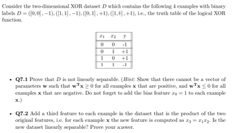 Consider the two-dimensional XOR dataset D which contains the following 4 examples with binary
labels D ([0,0], −1), ([1, 1], −1), ([0, 1], +1), ([1,0], +1), i.e., the truth table of the logical XOR
function.
x1
22
y
0
0
-1
0
1
+1
1
0
+1
1
1
-1
⚫ Q7.1 Prove that D is not linearly separable. (Hint: Show that there cannot be a vector of
parameters w such that wTx > 0 for all examples x that are positive, and wTx < 0 for all
examples x that are negative. Do not forget to add the bias feature 20 = 1 to each example
x.)
•
Q7.2 Add a third feature to each example in the dataset that is the product of the two
original features, i.e. for each example x the new feature is computed as 23 = 21x2. Is the
new dataset linearly separable? Prove your answer.