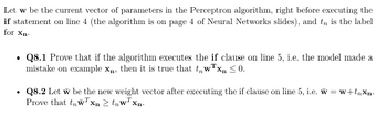 Let w be the current vector of parameters in the Perceptron algorithm, right before executing the
if statement on line 4 (the algorithm is on page 4 of Neural Networks slides), and t is the label
for Xn-
Q8.1 Prove that if the algorithm executes the if clause on line 5, i.e. the model made a
mistake on example xn, then it is true that twTx ≤0.
⚫ Q8.2 Let w be the new weight vector after executing the if clause on line 5, i.e. w = w+tnxn.
Prove that twxn≥tnwTxn-