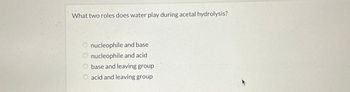 What two roles does water play during acetal hydrolysis?
nucleophile and base
nucleophile and acid
base and leaving group
O acid and leaving group