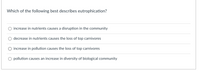 Which of the following best describes eutrophication?
increase in nutrients causes a disruption in the community
decrease in nutrients causes the loss of top carnivores
increase in pollution causes the loss of top carnivores
pollution causes an increase in diversity of biological community

