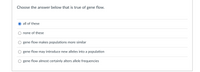 **Question:**

Choose the answer below that is true of gene flow.

**Options:**

- ○ all of these
- ○ none of these
- ○ gene flow makes populations more similar
- ○ gene flow may introduce new alleles into a population
- ○ gene flow almost certainly alters allele frequencies

**Explanation:**

Gene flow refers to the transfer of genetic variation from one population to another. If the rate of gene flow is high enough, then two populations will have equivalent allele frequencies and can be considered a single population. This process can have significant effects on the genetic diversity of populations:

1. **Gene flow makes populations more similar:** It can reduce the genetic differences between populations by mixing alleles, often making them more genetically similar.
2. **Gene flow may introduce new alleles into a population:** The introduction of new individuals into a population can result in new alleles being introduced, increasing the genetic variability.
3. **Gene flow almost certainly alters allele frequencies:** By introducing or removing alleles, gene flow can change the frequencies of those alleles within a population.

The correct answer is "all of these," emphasizing that all the statements provided about gene flow are true.